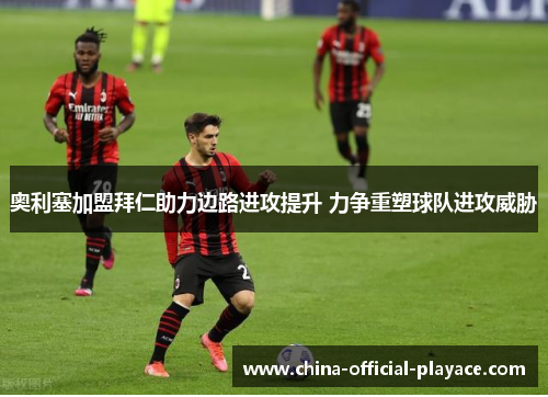 奥利塞加盟拜仁助力边路进攻提升 力争重塑球队进攻威胁