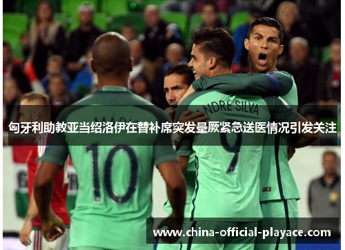 匈牙利助教亚当绍洛伊在替补席突发晕厥紧急送医情况引发关注