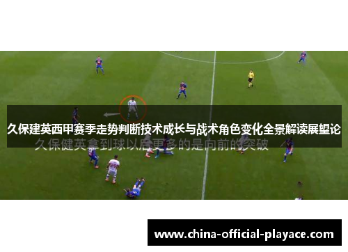 久保建英西甲赛季走势判断技术成长与战术角色变化全景解读展望论 久保建英西甲赛季走势判断技术成长与战术角色变化全景解读展望论