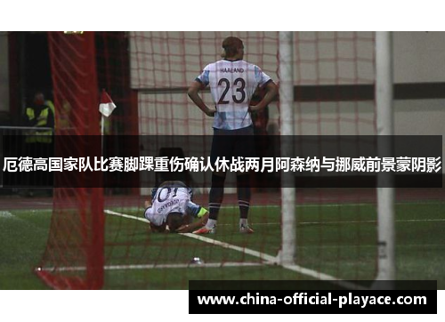 厄德高国家队比赛脚踝重伤确认休战两月阿森纳与挪威前景蒙阴影 厄德高国家队比赛脚踝重伤确认休战两月阿森纳与挪威前景蒙阴影